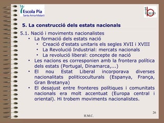 H.M.C. 5. La construcció dels estats nacionals 5.1. Nació i moviments nacionalistes  La formació dels estats nació Creació d’estats unitaris els segles XVII i XVIII La Revolució Industrial: mercats nacionals La revolució liberal: concepte de nació Les nacions es corresponien amb la frontera política dels estats (Portugal, Dinamarca,...) El nou Estat Liberal incorporava diverses nacionalitats politicoculturals (Espanya, França, Gran Bretanya) El desajust entre fronteres polítiques i comunitats nacionals era molt accentuat (Europa central i oriental). Hi trobem moviments nacionalistes. 