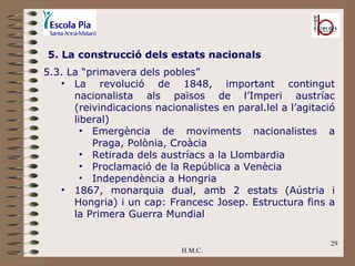 H.M.C. 5. La construcció dels estats nacionals 5.3. La “primavera dels pobles”  La revolució de 1848, important contingut nacionalista als països de l’Imperi austríac (reivindicacions nacionalistes en paral.lel a l’agitació liberal) Emergència de moviments nacionalistes a Praga, Polònia, Croàcia Retirada dels austríacs a la Llombardia Proclamació de la República a Venècia Independència a Hongria 1867, monarquia dual, amb 2 estats (Aústria i Hongria) i un cap: Francesc Josep. Estructura fins a la Primera Guerra Mundial 