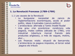 H.M.C. 1. La Revolució Francesa (1789-1799) 1.1 Les causes de la Revolució La burguesia: necessitat de canvis de reglamentacions econòmiques, accés al poder polític, idees il.lustrades (canvis polítics) L’aristocràcia: aferrada a l’antic model feudal Una greu crisi econòmica: condicions vida pagesia, males collites (dècada de 1780), crisi industrial (obertura mercat francés dels productes anglesos), a més de vagues, motins, atur... Les finances reials: situació de bancarrota. L’aristocràcia no pagava impostos, el tercer estat  pagava els tributs 