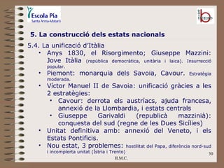 H.M.C. 5. La construcció dels estats nacionals 5.4. La unificació d’Itàlia  Anys 1830, el Risorgimento; Giuseppe Mazzini: Jove Itàlia  (república democràtica, unitària i laica). Insurrecció popular. Piemont: monarquia dels Savoia, Cavour.  Estratègia moderada. Víctor Manuel II de Savoia: unificació gràcies a les 2 estratègies: Cavour: derrota els austríacs, ajuda francesa, annexió de la Llombardia, i estats centrals Giuseppe Garivaldi (republicà mazzinià): conquesta del sud (regne de les Dues Sicílies) Unitat definitiva amb: annexió del Veneto, i els Estats Pontificis. Nou estat, 3 problemes:  hostilitat del Papa, diferència nord-sud i incomplerta unitat (Ístria i Trento) 