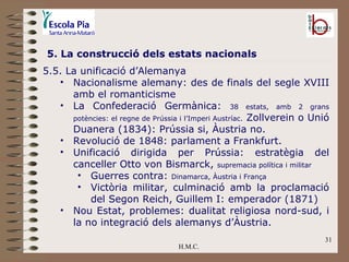 H.M.C. 5. La construcció dels estats nacionals 5.5. La unificació d’Alemanya  Nacionalisme alemany: des de finals del segle XVIII amb el romanticisme La Confederació Germànica:  38 estats, amb 2 grans potències: el regne de Prússia i l’Imperi Austríac.  Zollverein o Unió Duanera (1834): Prússia si, Àustria no. Revolució de 1848: parlament a Frankfurt. Unificació dirigida per Prússia: estratègia del canceller Otto von Bismarck,  supremacia política i militar Guerres contra:  Dinamarca, Àustria i França Victòria militar, culminació amb la proclamació del Segon Reich, Guillem I: emperador (1871) Nou Estat, problemes: dualitat religiosa nord-sud, i la no integració dels alemanys d’Àustria. 