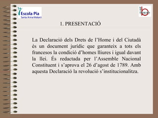 1. PRESENTACIÓ La Declaració dels Drets de l’Home i del Ciutadà és un document jurídic que garanteix a tots els francesos la condició d’homes lliures i igual davant la llei. És redactada per l’Assemble Nacional Constituent i s’aprova el 26 d’agost de 1789. Amb aquesta Declaració la revolució s’institucionalitza. 