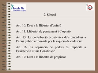2. Síntesi Art. 10: Dret a la llibertat d’opinió Art. 11: Llibertat de pensament i d’opinió Art. 13: La contribució econòmica dels ciutadans a l’erari públic ve donada per la riquesa de cadascun. Art. 16: La separació de poders és implícita a l’existència d’una Constitució Art. 17: Dret a la llibertat de propietat 