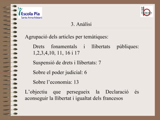 3. Anàlisi Agrupació dels articles per temàtiques: Drets fonamentals i llibertats públiques: 1,2,3,4,10, 11, 16 i 17 Suspensió de drets i llibertats: 7 Sobre el poder judicial: 6 Sobre l’economia: 13 L’objectiu que persegueix la Declaració és aconseguir la llibertat i igualtat dels francesos 