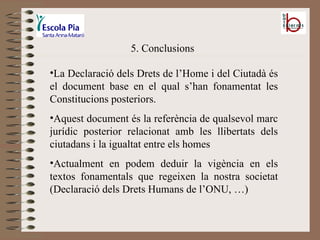 5. Conclusions La Declaració dels Drets de l’Home i del Ciutadà és el document base en el qual s’han fonamentat les Constitucions posteriors. Aquest document és la referència de qualsevol marc jurídic posterior relacionat amb les llibertats dels ciutadans i la igualtat entre els homes Actualment en podem deduir la vigència en els textos fonamentals que regeixen la nostra societat (Declaració dels Drets Humans de l’ONU, …) 
