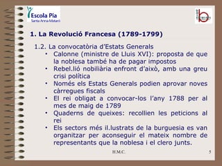 H.M.C. 1. La Revolució Francesa (1789-1799) 1.2. La convocatòria d’Estats Generals Calonne (ministre de Lluis XVI): proposta de que la noblesa també ha de pagar impostos Rebel.lió nobiliària enfront d’això, amb una greu crisi política Només els Estats Generals podien aprovar noves càrregues fiscals El rei obligat a convocar-los l’any 1788 per al mes de maig de 1789 Quaderns de queixes: recollien les peticions al rei Els sectors més il.lustrats de la burguesia es van organitzar per aconseguir el mateix nombre de representants que la noblesa i el clero junts. 