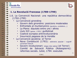 H.M.C. 1. La Revolució Francesa (1789-1799) 1.6. La Convenció Nacional: una república democràtica (1792-1795)  La Convenció girondina Govern dels girondins: posicions moderades Enfrontats al muntanyencs  (jacobins, cordeliers...) La Plana: diputats entre uns i altres Lluís XVI  (gener, 1793) : guillotinat Coalició europea antirevolucionària Insurreció pagesos de la Vendée La Convenció jacobina: el Terror Nova Constitució (1793):  sobirania popular i sugrafi universal masculí Govern revolucionari:  etapa més radical  (el Terror) Comité de Salvació Pública (Robespierre): reformes socials. Juliol, 1794: executat. 
