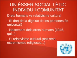 UN ÉSSER SOCIAL I ÈTIC
INDIVIDU I COMUNITAT
Drets humans vs relativisme cultural
- El dret de la dignitat de les persones és
universal?
- Naixement dels drets humans (1945,
qui...)
- El relativisme cultural (nazisme,
extremismes religiosos...)
 