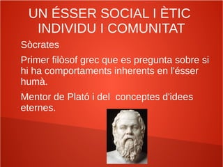 UN ÉSSER SOCIAL I ÈTIC
INDIVIDU I COMUNITAT
Sòcrates
Primer filòsof grec que es pregunta sobre si
hi ha comportaments inherents en l'ésser
humà.
Mentor de Plató i del conceptes d'idees
eternes.
 