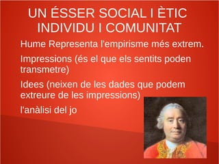 UN ÉSSER SOCIAL I ÈTIC
INDIVIDU I COMUNITAT
Hume Representa l'empirisme més extrem.
Impressions (és el que els sentits poden
transmetre)
Idees (neixen de les dades que podem
extreure de les impressions)
l'anàlisi del jo
 