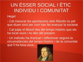 UN ÉSSER SOCIAL I ÈTIC
INDIVIDU I COMUNITAT
Hegel
- Cal mesurar les aportacions dels filòsofs no pel
que diuen sinó per com han fet avançar la societat.
- Cal jutjar el filòsof des del temps històric que els
ha tocat viure i no des del present.
- Un individu ha d'actuar i reflexionar segons la
circumstàncies del temps històric i de la comunitat
que li ha toca viure.
 