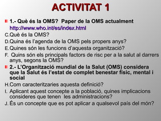 ACTIVITAT 1 1.- Què és la OMS?  Paper de la OMS actualment  http :// www.who.int /es/ index.html Què és la OMS? Quina és l’agenda de la OMS pels propers anys? Quines són les funcions d’aquesta organització? Quins són els principals factors de risc per a la salut al darrers anys, segons la OMS? 2.- L’Organització mundial de la Salut (OMS) considera que la Salut és l’estat de complet benestar físic, mental i social  Com caracteritzaries aquesta definició? Aplicant aquest concepte a la població, quines implicacions consideres que tenen  les administracions? És un concepte que es pot aplicar a qualsevol país del món? 