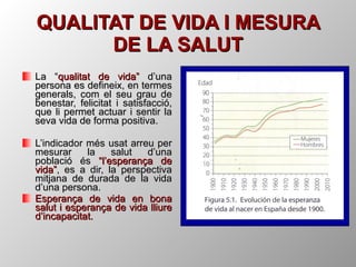 QUALITAT DE VIDA I MESURA DE LA SALUT La “ qualitat de vida”  d’una persona es defineix, en termes generals, com el seu grau de benestar, felicitat i satisfacció, que li permet actuar i sentir la seva vida de forma positiva. L’indicador més usat arreu per mesurar la salut d’una població és  “l’esperança de vida” , es a dir, la perspectiva mitjana de durada de la vida d’una persona. Esperança de vida en bona salut i esperança de vida lliure d’incapacitat. 