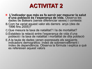 ACTIVITAT 2 L’indicador que més es fa servir per mesurar la salut d’una població és l’esperança de vida.  Observa les dades de Balears (sense diferenciar sexes) i contesta: Com ha variat aquest valor els darrers  anys (des de 1996 fins 2005)? Que mesura la taxa de natalitat? I la de mortalitat? Estableix la relació entre l’esperança de vida d’una població i la taxa de natalitat i mortalitat de dita població A la taula de dades venen expressats els següents indicadors demogràfics: índex de sobreenvelliment i índex de dependència. Observa la fórmula i explica a què es refereixen aquest valors  
