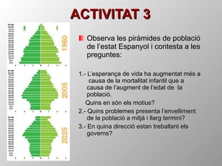 ACTIVITAT 3 Observa les piràmides de població de l’estat Espanyol i contesta a les preguntes: 1.- L’esperança de vida ha augmentat més a  causa de la mortalitat infantil que a causa de l’augment de l’edat de  la població. Quins en són els motius? 2.- Quins problemes presenta l’envelliment de la població a mitjà i llarg termini? 3.- En quina direcció estan treballant els governs? 