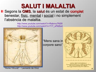 SALUT I MALALTIA Segons la  OMS , la  salut  és un estat de  complet  benestar,  físic ,  mental  i  social  i no simplement l’absència de malaltia. “ Mens sana in corpore sano” “ Home Vitruvià” -  Leonardo da Vinci http :// www.youtube.com / watch ?v=Rabnvu7N2l0 http :// www.youtube.com / watch ?v=T1T_oPktEe4 