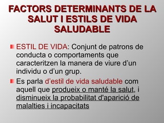 FACTORS DETERMINANTS DE LA SALUT I ESTILS DE VIDA SALUDABLE ESTIL DE VIDA : Conjunt de patrons de conducta o comportaments que caracteritzen la manera de viure d’un individu o d’un grup. Es parla  d’estil de vida saludable  com aquell que  produeix o manté la salut , i  disminueix la probabilitat d'aparició de malalties i incapacitats 