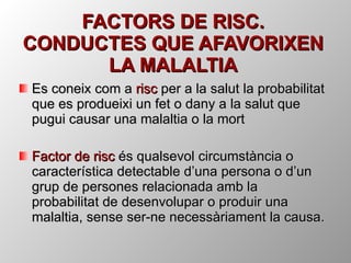 FACTORS DE RISC. CONDUCTES QUE AFAVORIXEN LA MALALTIA Es coneix com a  risc  per a la salut la probabilitat que es produeixi un fet o dany a la salut que pugui causar una malaltia o la mort Factor de risc  és qualsevol circumstància o característica detectable d’una persona o d’un grup de persones relacionada amb la probabilitat de desenvolupar o produir una malaltia, sense ser-ne necessàriament la causa. 