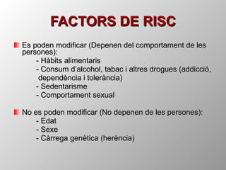 FACTORS DE RISC Es poden modificar (Depenen del comportament de les persones): - Hàbits alimentaris - Consum d’alcohol, tabac i altres drogues (addicció,   dependència i tolerància) - Sedentarisme - Comportament sexual No es poden modificar (No depenen de les persones): - Edat - Sexe - Càrrega genètica (herència) 