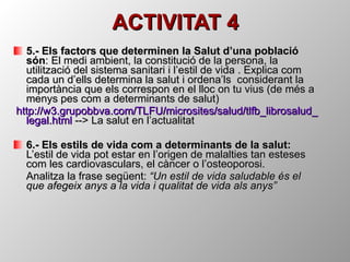 ACTIVITAT 4 5.- Els factors que determinen la Salut d’una població són : El medi ambient, la constitució de la persona, la utilització del sistema sanitari i l’estil de vida . Explica com cada un d’ells determina la salut i ordena’ls  considerant la importància que els correspon en el lloc on tu vius (de més a menys pes com a determinants de salut) http ://w3.grupobbva.com/TLFU/ microsites / salud / tlfb _ librosalud _ legal.html  --> La salut en l’actualitat 6.- Els estils de vida com a determinants de la salut:   L’estil de vida pot estar en l’origen de malalties tan esteses com les cardiovasculars, el càncer o l’osteoporosi. Analitza la frase següent:  “Un estil de vida saludable és el que afegeix anys a la vida i qualitat de vida als anys” 