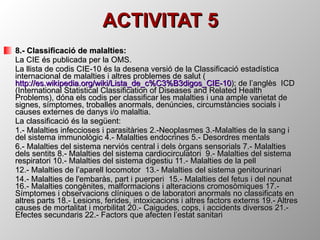 ACTIVITAT 5 8.- Classificació de malalties:  La CIE és publicada per la OMS. La llista de codis CIE-10 és la desena versió de la Classificació estadística internacional de malalties i altres problemes de salut ( http://es.wikipedia.org/wiki/Lista_de_c%C3%B3digos_CIE-10 ); de l’anglès  ICD (International Statistical Classification of Diseases and Related Health Problems), dóna els codis per classificar les malalties i una ample varietat de signes, símptomes, troballes anormals, denúncies, circumstàncies socials i causes externes de danys i/o malaltia.  La classificació és la següent: 1.- Malalties infeccioses i parasitàries 2.-Neoplasmes 3.-Malalties de la sang i del sistema immunològic 4.- Malalties endocrines 5.- Desordres mentals  6.- Malalties del sistema nerviós central i dels òrgans sensorials 7.- Malalties dels sentits 8.- Malalties del sistema cardiocirculatori  9.- Malalties del sistema respiratori 10.- Malalties del sistema digestiu 11.- Malalties de la pell 12.- Malalties de l’aparell locomotor  13.- Malalties del sistema genitourinari  14.- Malalties de l'embaràs, part i puerperi  15.- Malalties del fetus i del nounat 16.- Malalties congènites, malformacions i alteracions cromosòmiques 17.- Símptomes i observacions clíniques o de laboratori anormals no classificats en altres parts 18.- Lesions, ferides, intoxicacions i altres factors externs 19.- Altres causes de mortalitat i morbilitat 20.- Caigudes, cops, i accidents diversos 21.- Efectes secundaris 22.- Factors que afecten l’estat sanitari 