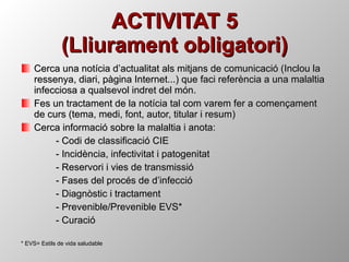 ACTIVITAT 5 (Lliurament obligatori) Cerca una notícia d’actualitat als mitjans de comunicació (Inclou la ressenya, diari, pàgina Internet...) que faci referència a una malaltia infecciosa a qualsevol indret del món. Fes un tractament de la notícia tal com varem fer a començament de curs (tema, medi, font, autor, titular i resum) Cerca informació sobre la malaltia i anota: - Codi de classificació CIE - Incidència, infectivitat i patogenitat - Reservori i vies de transmissió - Fases del procés de d’infecció - Diagnòstic i tractament - Prevenible/Prevenible EVS* - Curació * EVS= Estils de vida saludable 