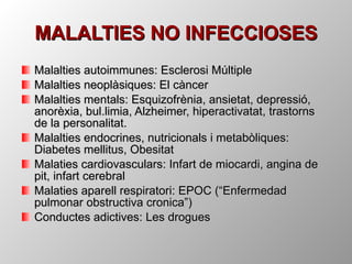 Malalties autoimmunes: Esclerosi Múltiple Malalties neoplàsiques: El càncer Malalties mentals: Esquizofrènia, ansietat, depressió, anorèxia, bul.limia, Alzheimer, hiperactivatat, trastorns de la personalitat. Malalties endocrines, nutricionals i metabòliques: Diabetes mellitus, Obesitat Malaties cardiovasculars: Infart de miocardi, angina de pit, infart cerebral Malaties aparell respiratori: EPOC (“Enfermedad pulmonar obstructiva cronica”) Conductes adictives: Les drogues MALALTIES NO INFECCIOSES 