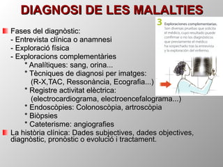 DIAGNOSI DE LES MALALTIES Fases del diagnòstic: - Entrevista clínica o anamnesi - Exploració física - Exploracions complementàries * Analítiques: sang, orina... * Tècniques de diagnosi per imatges:   (R-X,TAC, Ressonància, Ecografia...) * Registre activitat elèctrica:    (electrocardiograma, electroencefalograma...) * Endoscòpies: Colonoscòpia, artroscòpia * Biòpsies * Cateterisme: angiografies La història clínica: Dades subjectives, dades objectives, diagnòstic, pronòstic o evolució i tractament. 