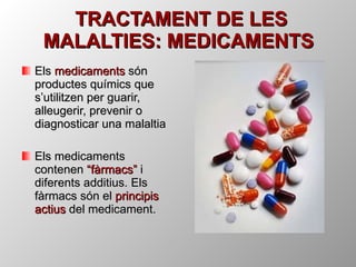 TRACTAMENT DE LES MALALTIES: MEDICAMENTS Els  medicaments  són productes químics que s’utilitzen per guarir, alleugerir, prevenir o diagnosticar una malaltia Els medicaments contenen  “fàrmacs”  i diferents additius. Els fàrmacs són el  principis actius  del medicament. 