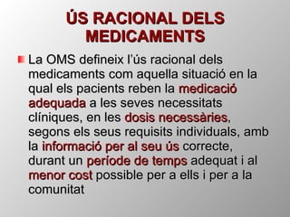 ÚS RACIONAL DELS MEDICAMENTS La OMS defineix l’ús racional dels medicaments com aquella situació en la qual els pacients reben la  medicació adequada  a les seves necessitats clíniques, en les  dosis necessàries , segons els seus requisits individuals, amb la  informació per al seu ús  correcte, durant un  període de temps  adequat i al  menor cost  possible per a ells i per a la comunitat 