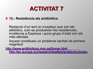 ACTIVITAT 7 12.- Resistència als antibiòtics  Redacció d’un text on s’expliqui que són els atibiòtics, com es produeixen les resistències, incidència a Espanya i quins grups d’edat són els més afectats  Aquest constitueix un problema sanitari de primera magnitud http://www.antibioticos.msc.es/home.html   http://ec.europa.eu/research/leaflets/antibiotics/index_es.html 