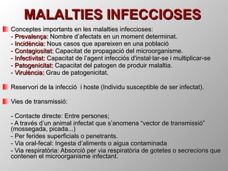 MALALTIES INFECCIOSES Conceptes importants en les malalties infeccioses: -  Prevalença:  Nombre d’afectats en un moment determinat. -  Incidència:  Nous casos que apareixen en una població -  Contagiositat:  Capacitat de propagació del microorganisme. -  Infectivitat:  Capacitat de l’agent infecciós d'instal·lar-se i multiplicar-se -  Patogenicitat:  Capacitat del patogen de produir malaltia. -  Virulència:  Grau de patogenicitat. Reservori de la infecció  i hoste (Individu susceptible de ser infectat). Vies de transmissió: - Contacte directe: Entre persones;  - A través d’un animal infectat que s’anomena “vector de transmissió” (mossegada, picada...) - Per ferides superficials o penetrants. - Via oral-fecal: Ingesta d’aliments o aigua contaminada - Via respiratòria: Absorció per via respiratòria de gotetes o secrecions que contenen el microorganisme infectant.  