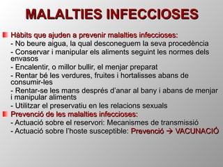 MALALTIES INFECCIOSES Hàbits que ajuden a prevenir malalties infeccioses: - No beure aigua, la qual desconeguem la seva procedència - Conservar i manipular els aliments seguint les normes dels envasos - Encalentir, o millor bullir, el menjar preparat - Rentar bé les verdures, fruites i hortalisses abans de consumir-les - Rentar-se les mans després d’anar al bany i abans de menjar i manipular aliments - Utilitzar el preservatiu en les relacions sexuals  Prevenció de les malalties infeccioses: - Actuació sobre el reservori: Mecanismes de transmissió - Actuació sobre l’hoste susceptible:  Prevenció    VACUNACIÓ 