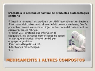COMPOSTOS TERAPÈUTICS BIOTECNOLÒGICS S’acosta a la centena el nombre de productes biotecnològics sanitaris Insulina humana:  es produeix per ADN recombinant en bacteris. Hormona del creixement: el seu dèficit provoca nanisme, fins fa poc el tractament consistia en injectar hormona del creixement de cadàvers, ara es fabrica, Factor VIII: proteïna que intervé en la  coagulació, les persones hemofíliques no tenen  el gen que el fabrica. S’obté també per  enginyeria genètica. Vacunes d’hepatitis A i B. Antibiòtics més eficaços. ... 