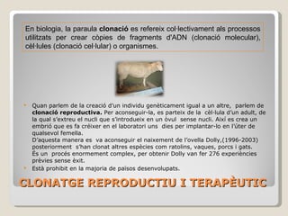 CLONATGE REPRODUCTIU I TERAPÈUTIC Quan parlem de la creació d’un individu genèticament igual a un altre,  parlem de  clonació reproductiva.  Per aconseguir-la, es parteix de la  cèl·lula d’un adult, de la qual s’extreu el nucli que s’introdueix en un òvul  sense nucli. Així es crea un embrió que es fa créixer en el laboratori uns  dies per implantar-lo en l’úter de qualsevol femella.  D’aquesta manera es  va aconseguir el naixement de l’ovella Dolly,(1996-2003) Posteriorment  s’han clonat altres espècies com ratolins, vaques, porcs i gats. En biologia, la paraula  clonació  es refereix col·lectivament als processos utilitzats per crear còpies de fragments d'ADN (clonació molecular), cèl·lules (clonació cel·lular) o organismes. És un  procés enormement complex, per obtenir Dolly van fer 276 experiències prèvies sense èxit. Està prohibit en la majoria de països desenvolupats. 