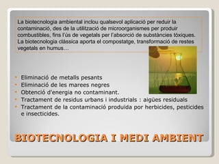 BIOTECNOLOGIA I MEDI AMBIENT Eliminació de metalls pesants Eliminació de les marees negres Obtenció d'energia no contaminant. Tractament de residus urbans i industrials : aigües residuals Tractament de la contaminació produïda por herbicides, pesticides e insecticides.  La biotecnologia ambiental inclou qualsevol aplicació per reduir la contaminació, des de la utilització de microorganismes per produir combustibles, fins l’ús de vegetals per l’absorció de substàncies tòxiques .  La biotecnologia clàssica aporta el compostatge, transformació de restes vegetals en humus…  