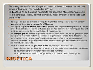 BIOÈTICA Es té por de que els aliments obtinguts de plantes transgèniques puguin contenir  proteïnes tòxiques o composts al·lèrgens . Cal vigilar  la pol·linització creuada :el pol·len dels vegetals transgènics(GM) es pot difondre a camps propers no GM, cosa que els feia adquirir característiques dels GM amb els corresponents desequilibris amb l’ecosistema. La  teràpia gènica  només es permet en les cèl·lules teixit i no en els gàmetes, cosa que podria modificar de forma permanent el patrimoni genètic de la descendència. Ús d’embrions en l' investigació en cèl·lules mare, és ètic crear embrions amb aquesta finalitat? A Espanya només està permès investigar amb embrions sobrants de reproducció assistida. Com a conseqüència del  genoma humà  es plantegen nous debats: Les empreses poden seleccionar el personal amb base a la seva salut genètica? Les companyies d’assegurances poden utilitzar aquesta malaltia en el seu profit i crear el concepte de “malalt potencial”? Què guanyem diem a una persona sana de 20 anys que als 50 anys deenvoluparà una malatia mortal? Es pot modificar per “millorar” la naturalesa humana? Es pot patentar informació biològica com la funció de determinats gens? APARICIÓ D’UN NOU CONCEPTE: EL DRET A NO SABER Els avenços científics no són per si mateixos bons o dolents: en són les seves aplicacions i l’ús que d’elles se’n faci. La  bioètica  és la disciplina que tracta els aspectes ètics relacionats amb la biotecnologia, inclou l’àmbit biomèdic, medi ambient i tracte adequat als animals. 