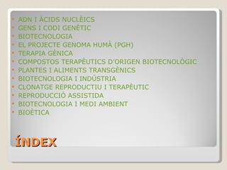 ÍNDEX BIOTECNOLOGIA ÀCIDS NUCLÈICS: ADN I ARN GENS I CODI GENÈTIC ADN RECOMBINANT EL PROJECTE GENOMA HUMÀ (PGH) TERAPIA GÈNICA COMPOSTOS TERAPÈUTICS D’ORIGEN BIOTECNOLÒGIC PLANTES I ALIMENTS TRANSGÈNICS BIOTECNOLOGIA I INDÚSTRIA CLONATGE REPRODUCTIU I TERAPÈUTIC REPRODUCCIÓ ASSISTIDA BIOTECNOLOGIA I MEDI AMBIENT BIOÈTICA 
