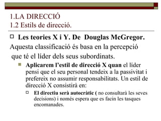 1.LA DIRECCIÓ 1.2 Estils de direcció. Les teories X i Y. De  Douglas McGregor. Aquesta classificació és basa en la percepció que té el líder dels seus subordinats. Aplicarem l’estil de direcció X quan  el líder pensi que el seu personal tendeix a la passivitat i prefereix no assumir responsabilitats. Un estil de direcció X consistirà en: El directiu serà autocràtic (  no consultarà les seves decisions) i només espera que es facin les tasques encomanades. 