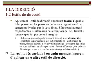 1.LA DIRECCIÓ 1.2 Estils de direcció. Aplicarem l’estil de direcció anomenat  teoria Y  quan el líder pensi que les persones de la seva organització  se senten motivades per la seva feina. Són treballadores i responsables, s’interessen pels resultats del seu treball i tenen capacitat per crear i imaginar. El directiu que apliqui la teoria Y tendirà a ser  democràtic,  fomentarà la participació del subordinats en l’elaboració de plans, donarà suport  a les seves iniciatives i delegarà  les seves responsabilitats  en altre persones. Portat a l’extrem, els deixarà llibertat per a dur a terme les seves tasques (laissez-faire). La realitat és variada i en cada moment haurem d’aplicar un o altre estil de direcció. 