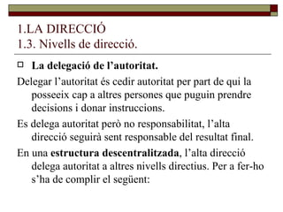 1.LA DIRECCIÓ 1.3. Nivells de direcció. La delegació de l’autoritat. Delegar l’autoritat és cedir autoritat per part de qui la posseeix cap a altres persones que puguin prendre decisions i donar instruccions.  Es delega autoritat però no responsabilitat, l’alta direcció seguirà sent responsable del resultat final. En una  estructura descentralitzada , l’alta direcció delega autoritat a altres nivells directius. Per a fer-ho s’ha de complir el següent: 