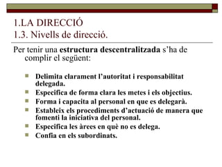 1.LA DIRECCIÓ 1.3. Nivells de direcció. Per tenir una  estructura descentralitzada  s’ha de complir el següent: Delimita clarament l’autoritat i responsabilitat delegada. Especifica de forma clara les metes i els objectius. Forma i capacita al personal en que es delegarà. Estableix els procediments d’actuació de manera que fomenti la iniciativa del personal. Especifica les àrees en què no es delega. Confia en els subordinats. 