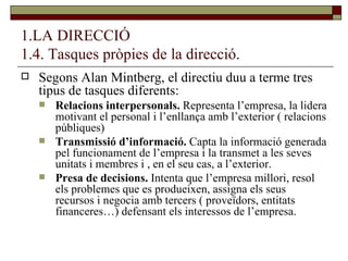 1.LA DIRECCIÓ 1.4. Tasques pròpies de la direcció. Segons Alan Mintberg, el directiu duu a terme tres tipus de tasques diferents: Relacions interpersonals.  Representa l’empresa, la lidera motivant el personal i l’enllança amb l’exterior ( relacions públiques) Transmissió d’informació.  Capta la informació generada pel funcionament de l’empresa i la transmet a les seves unitats i membres i , en el seu cas, a l’exterior. Presa de decisions.  Intenta que l’empresa millori, resol els problemes que es produeixen, assigna els seus recursos i negocia amb tercers ( proveïdors, entitats financeres…) defensant els interessos de l’empresa. 