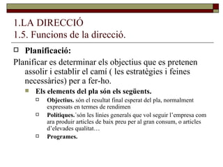 1.LA DIRECCIÓ 1.5. Funcions de la direcció. Planificació: Planificar es determinar els objectius que es pretenen assolir i establir el camí ( les estratègies i feines necessàries) per a fer-ho. Els elements del pla són els següents. Objectius.  són el resultat final esperat del pla, normalment expressats en termes de rendimen Polítiques. ´són les línies generals que vol seguir l’empresa com ara produir articles de baix preu per al gran consum, o articles d’elevades qualitat… Programes. 