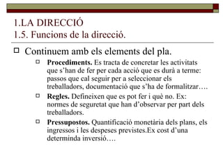 1.LA DIRECCIÓ 1.5. Funcions de la direcció. Continuem amb els elements del pla. Procediments.  Es tracta de concretar les activitats que s’han de fer per cada acció que es durà a terme: passos que cal seguir per a seleccionar els treballadors, documentació que s’ha de formalitzar…. Regles.  Defineixen que es pot fer i què no. Ex: normes de seguretat que han d’observar per part dels treballadors. Pressupostos.  Quantificació monetària dels plans, els ingressos i les despeses previstes.Ex cost d’una determinda inversió…. 