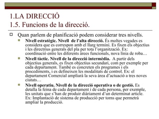 1.LA DIRECCIÓ 1.5. Funcions de la direcció. Quan parlem de planificació podem considerar tres nivells. Nivell estratègic. Nivell  de l’alta direcció.  És moltes vegades es considera que es correspon amb el llarg termini. Es fixen els objectius i les directrius generals del pla per tota l’organització. Ex: coordinació entre les diferents àrees funcionals, nova línia de roba… Nivell tàctic. Nivell de la direcció intermèdia.  A partir dels objectius generals, es fixen objectius secundari, com per exemple per cada departament. També es concreten els programes i els procediments, i es defineixen les modalitats de control. Ex: el departament Comercial ampliarà la seva àrea d’actuació a tres noves ciutats… Nivell operatiu. Nivell de la direcció operativa o de gestió.  Es detalla la feina de cada departament i de cada persona, per exemple, les unitats que s’han de produir diàriament d’un determinat article. Ex: Implantació de sistema de producció per torns que permetrà ampliar la producció. 