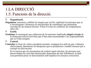1.LA DIRECCIÓ 1.5. Funcions de la direcció. Organització.  Organitzar  consisteix a definir les tasques que cal fer, explicitar les persones que se n’encarregaran i dissenyar els mecanismes de coordinació que permetran executar-les de manera eficient. S’han d’evitar els conflictes de competències entre ells. Gestió.  Gestionar  és aconseguir que cadascuna de les persones implicades  dugui a terme  de la forma prevista les activitats que li han estat encomanades i les responsabilitats que se li han assignat. Control. Controlar  és fixar els valors considerat normals, comparar-los amb els que s’obtenen efectivament, determinar els desajustos que es produeixen i establir mesures per a corregir les desviacions.  En la mesura que els mecanismes de control siguin efectius, les persones que desenvolupen les activitats dissenyades disposaran de més informació, la qual cosa permetrà posar en funcionament amb rapidesa les mesures correctores. 