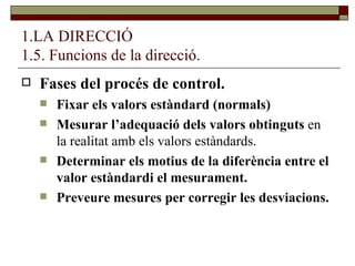1.LA DIRECCIÓ 1.5. Funcions de la direcció. Fases del procés de control. Fixar els valors estàndard (normals) Mesurar l’adequació dels valors obtinguts  en la realitat amb els valors estàndards. Determinar els motius de la diferència entre el valor estàndardi el mesurament. Preveure mesures per corregir les desviacions. 