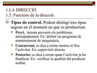 1.LA DIRECCIÓ 1.5. Funcions de la direcció. Tipus de control.  Podem distingi tres tipus segons en el moment en que es produeixen. Previ,  intenta prevenir els problemes anticipadament. Ex: definir un programa de manterniment de maquinària. Concurrent,  es duu a terme mentre té lloc l’activitat. Ex: supervisió directa. Posterior,  es duu a terme quan l’activitat ja ha finalitzat. Ex: verificar la qualitat del producte acabat. 