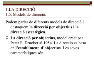 1.LA DIRECCIÓ 1.5. Models de direcció. Podem parlar de diferents models de direcció i destaquem  la direcció per objectius i la direcció estratègica. La direcció per objectius,  model creat per Peter F. Drucker al 1954. La direcció es basa en  l’establiment  d’objectius.  Les seves característiques són: 